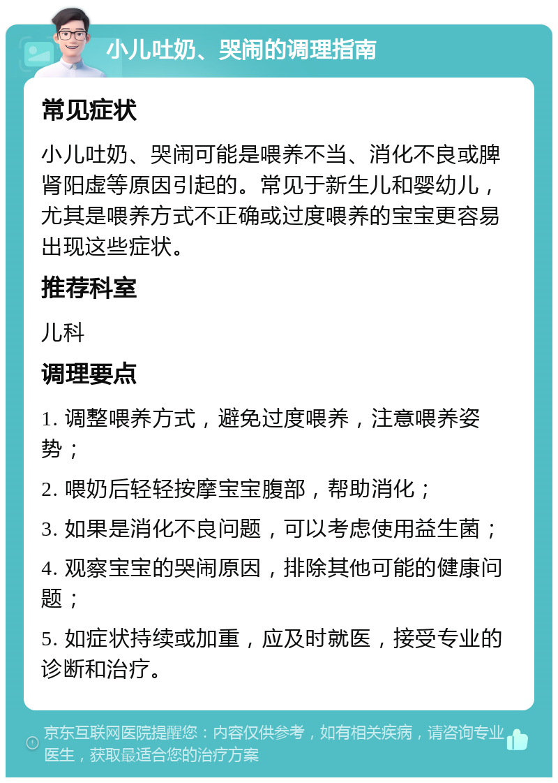 小儿吐奶、哭闹的调理指南 常见症状 小儿吐奶、哭闹可能是喂养不当、消化不良或脾肾阳虚等原因引起的。常见于新生儿和婴幼儿，尤其是喂养方式不正确或过度喂养的宝宝更容易出现这些症状。 推荐科室 儿科 调理要点 1. 调整喂养方式，避免过度喂养，注意喂养姿势； 2. 喂奶后轻轻按摩宝宝腹部，帮助消化； 3. 如果是消化不良问题，可以考虑使用益生菌； 4. 观察宝宝的哭闹原因，排除其他可能的健康问题； 5. 如症状持续或加重，应及时就医，接受专业的诊断和治疗。