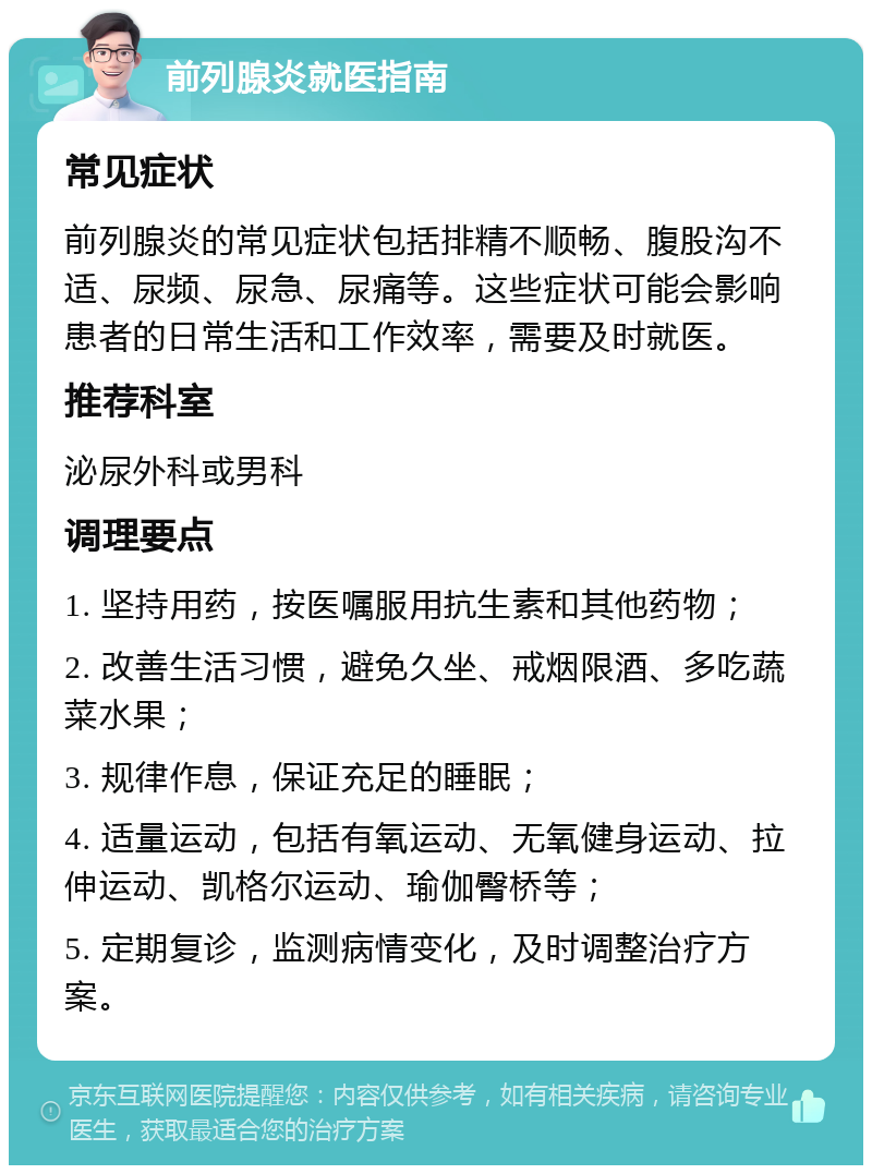 前列腺炎就医指南 常见症状 前列腺炎的常见症状包括排精不顺畅、腹股沟不适、尿频、尿急、尿痛等。这些症状可能会影响患者的日常生活和工作效率，需要及时就医。 推荐科室 泌尿外科或男科 调理要点 1. 坚持用药，按医嘱服用抗生素和其他药物； 2. 改善生活习惯，避免久坐、戒烟限酒、多吃蔬菜水果； 3. 规律作息，保证充足的睡眠； 4. 适量运动，包括有氧运动、无氧健身运动、拉伸运动、凯格尔运动、瑜伽臀桥等； 5. 定期复诊，监测病情变化，及时调整治疗方案。