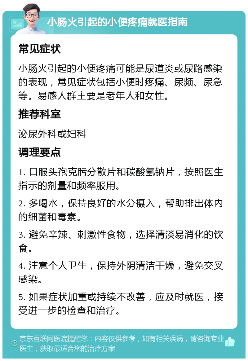 小肠火引起的小便疼痛就医指南 常见症状 小肠火引起的小便疼痛可能是尿道炎或尿路感染的表现，常见症状包括小便时疼痛、尿频、尿急等。易感人群主要是老年人和女性。 推荐科室 泌尿外科或妇科 调理要点 1. 口服头孢克肟分散片和碳酸氢钠片，按照医生指示的剂量和频率服用。 2. 多喝水，保持良好的水分摄入，帮助排出体内的细菌和毒素。 3. 避免辛辣、刺激性食物，选择清淡易消化的饮食。 4. 注意个人卫生，保持外阴清洁干燥，避免交叉感染。 5. 如果症状加重或持续不改善，应及时就医，接受进一步的检查和治疗。