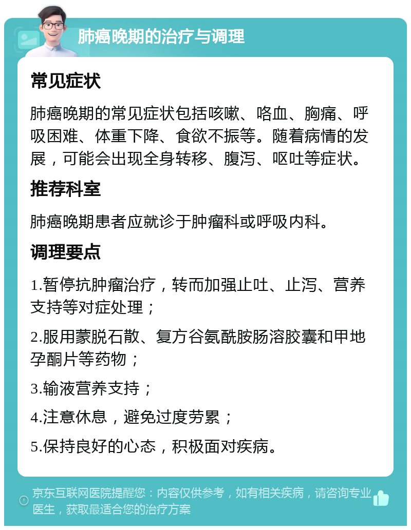 肺癌晚期的治疗与调理 常见症状 肺癌晚期的常见症状包括咳嗽、咯血、胸痛、呼吸困难、体重下降、食欲不振等。随着病情的发展，可能会出现全身转移、腹泻、呕吐等症状。 推荐科室 肺癌晚期患者应就诊于肿瘤科或呼吸内科。 调理要点 1.暂停抗肿瘤治疗，转而加强止吐、止泻、营养支持等对症处理； 2.服用蒙脱石散、复方谷氨酰胺肠溶胶囊和甲地孕酮片等药物； 3.输液营养支持； 4.注意休息，避免过度劳累； 5.保持良好的心态，积极面对疾病。