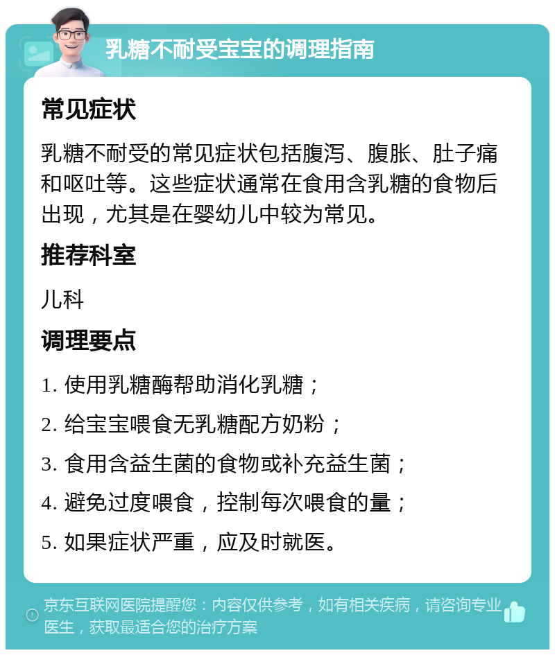 乳糖不耐受宝宝的调理指南 常见症状 乳糖不耐受的常见症状包括腹泻、腹胀、肚子痛和呕吐等。这些症状通常在食用含乳糖的食物后出现，尤其是在婴幼儿中较为常见。 推荐科室 儿科 调理要点 1. 使用乳糖酶帮助消化乳糖； 2. 给宝宝喂食无乳糖配方奶粉； 3. 食用含益生菌的食物或补充益生菌； 4. 避免过度喂食，控制每次喂食的量； 5. 如果症状严重，应及时就医。