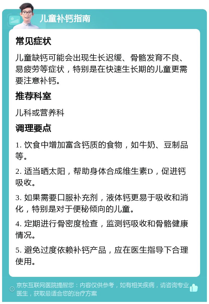 儿童补钙指南 常见症状 儿童缺钙可能会出现生长迟缓、骨骼发育不良、易疲劳等症状，特别是在快速生长期的儿童更需要注意补钙。 推荐科室 儿科或营养科 调理要点 1. 饮食中增加富含钙质的食物，如牛奶、豆制品等。 2. 适当晒太阳，帮助身体合成维生素D，促进钙吸收。 3. 如果需要口服补充剂，液体钙更易于吸收和消化，特别是对于便秘倾向的儿童。 4. 定期进行骨密度检查，监测钙吸收和骨骼健康情况。 5. 避免过度依赖补钙产品，应在医生指导下合理使用。