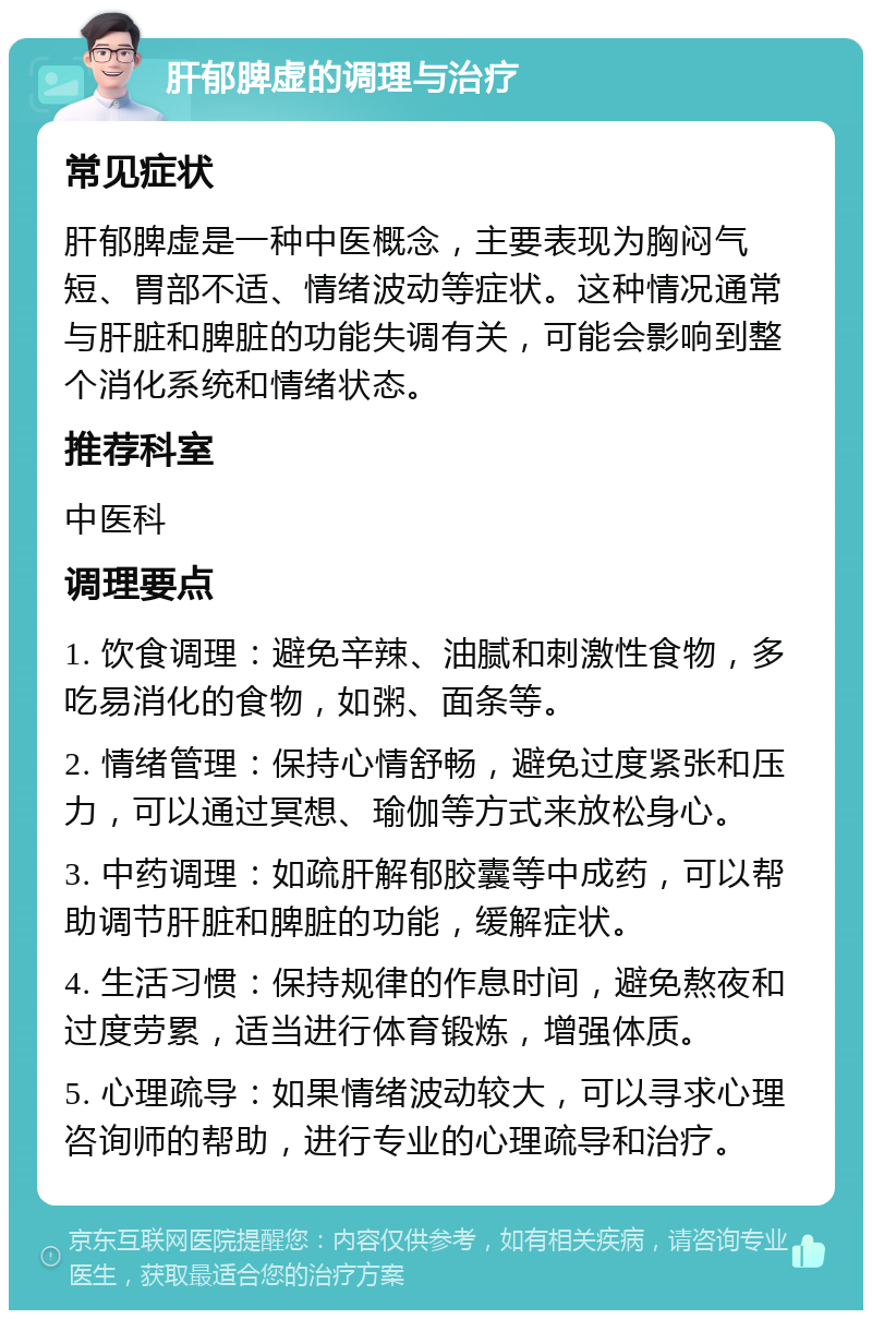 肝郁脾虚的调理与治疗 常见症状 肝郁脾虚是一种中医概念，主要表现为胸闷气短、胃部不适、情绪波动等症状。这种情况通常与肝脏和脾脏的功能失调有关，可能会影响到整个消化系统和情绪状态。 推荐科室 中医科 调理要点 1. 饮食调理：避免辛辣、油腻和刺激性食物，多吃易消化的食物，如粥、面条等。 2. 情绪管理：保持心情舒畅，避免过度紧张和压力，可以通过冥想、瑜伽等方式来放松身心。 3. 中药调理：如疏肝解郁胶囊等中成药，可以帮助调节肝脏和脾脏的功能，缓解症状。 4. 生活习惯：保持规律的作息时间，避免熬夜和过度劳累，适当进行体育锻炼，增强体质。 5. 心理疏导：如果情绪波动较大，可以寻求心理咨询师的帮助，进行专业的心理疏导和治疗。