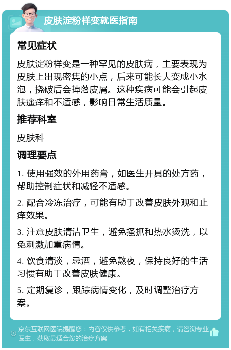 皮肤淀粉样变就医指南 常见症状 皮肤淀粉样变是一种罕见的皮肤病，主要表现为皮肤上出现密集的小点，后来可能长大变成小水泡，挠破后会掉落皮屑。这种疾病可能会引起皮肤瘙痒和不适感，影响日常生活质量。 推荐科室 皮肤科 调理要点 1. 使用强效的外用药膏，如医生开具的处方药，帮助控制症状和减轻不适感。 2. 配合冷冻治疗，可能有助于改善皮肤外观和止痒效果。 3. 注意皮肤清洁卫生，避免搔抓和热水烫洗，以免刺激加重病情。 4. 饮食清淡，忌酒，避免熬夜，保持良好的生活习惯有助于改善皮肤健康。 5. 定期复诊，跟踪病情变化，及时调整治疗方案。