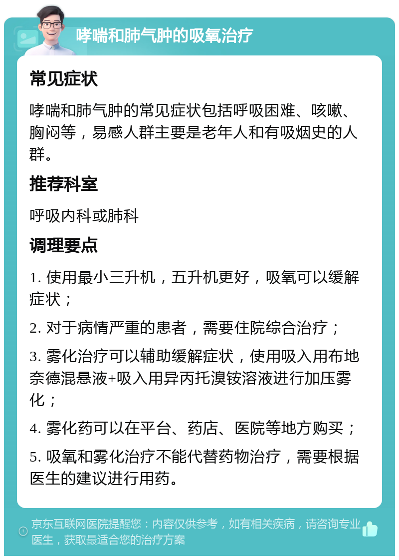 哮喘和肺气肿的吸氧治疗 常见症状 哮喘和肺气肿的常见症状包括呼吸困难、咳嗽、胸闷等，易感人群主要是老年人和有吸烟史的人群。 推荐科室 呼吸内科或肺科 调理要点 1. 使用最小三升机，五升机更好，吸氧可以缓解症状； 2. 对于病情严重的患者，需要住院综合治疗； 3. 雾化治疗可以辅助缓解症状，使用吸入用布地奈德混悬液+吸入用异丙托溴铵溶液进行加压雾化； 4. 雾化药可以在平台、药店、医院等地方购买； 5. 吸氧和雾化治疗不能代替药物治疗，需要根据医生的建议进行用药。