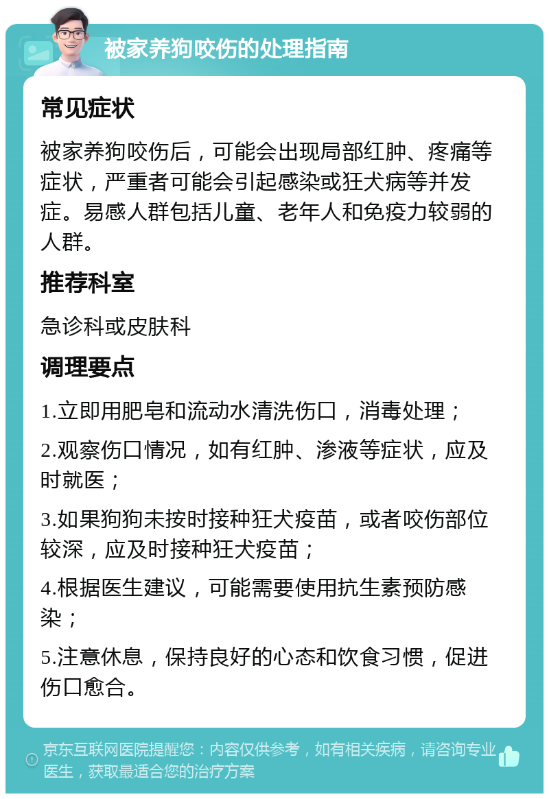 被家养狗咬伤的处理指南 常见症状 被家养狗咬伤后，可能会出现局部红肿、疼痛等症状，严重者可能会引起感染或狂犬病等并发症。易感人群包括儿童、老年人和免疫力较弱的人群。 推荐科室 急诊科或皮肤科 调理要点 1.立即用肥皂和流动水清洗伤口，消毒处理； 2.观察伤口情况，如有红肿、渗液等症状，应及时就医； 3.如果狗狗未按时接种狂犬疫苗，或者咬伤部位较深，应及时接种狂犬疫苗； 4.根据医生建议，可能需要使用抗生素预防感染； 5.注意休息，保持良好的心态和饮食习惯，促进伤口愈合。