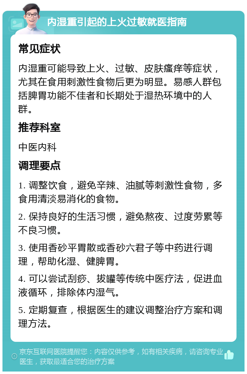 内湿重引起的上火过敏就医指南 常见症状 内湿重可能导致上火、过敏、皮肤瘙痒等症状，尤其在食用刺激性食物后更为明显。易感人群包括脾胃功能不佳者和长期处于湿热环境中的人群。 推荐科室 中医内科 调理要点 1. 调整饮食，避免辛辣、油腻等刺激性食物，多食用清淡易消化的食物。 2. 保持良好的生活习惯，避免熬夜、过度劳累等不良习惯。 3. 使用香砂平胃散或香砂六君子等中药进行调理，帮助化湿、健脾胃。 4. 可以尝试刮痧、拔罐等传统中医疗法，促进血液循环，排除体内湿气。 5. 定期复查，根据医生的建议调整治疗方案和调理方法。