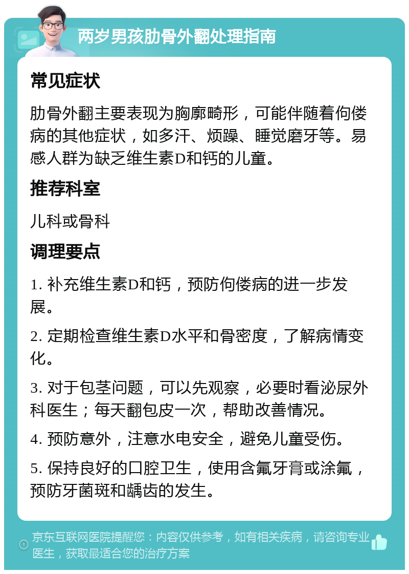 两岁男孩肋骨外翻处理指南 常见症状 肋骨外翻主要表现为胸廓畸形，可能伴随着佝偻病的其他症状，如多汗、烦躁、睡觉磨牙等。易感人群为缺乏维生素D和钙的儿童。 推荐科室 儿科或骨科 调理要点 1. 补充维生素D和钙，预防佝偻病的进一步发展。 2. 定期检查维生素D水平和骨密度，了解病情变化。 3. 对于包茎问题，可以先观察，必要时看泌尿外科医生；每天翻包皮一次，帮助改善情况。 4. 预防意外，注意水电安全，避免儿童受伤。 5. 保持良好的口腔卫生，使用含氟牙膏或涂氟，预防牙菌斑和龋齿的发生。