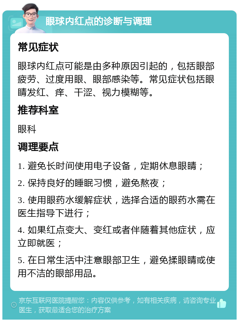 眼球内红点的诊断与调理 常见症状 眼球内红点可能是由多种原因引起的，包括眼部疲劳、过度用眼、眼部感染等。常见症状包括眼睛发红、痒、干涩、视力模糊等。 推荐科室 眼科 调理要点 1. 避免长时间使用电子设备，定期休息眼睛； 2. 保持良好的睡眠习惯，避免熬夜； 3. 使用眼药水缓解症状，选择合适的眼药水需在医生指导下进行； 4. 如果红点变大、变红或者伴随着其他症状，应立即就医； 5. 在日常生活中注意眼部卫生，避免揉眼睛或使用不洁的眼部用品。