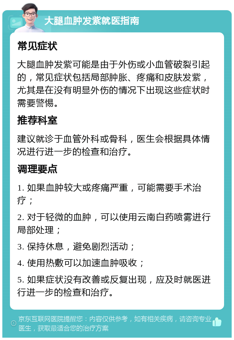 大腿血肿发紫就医指南 常见症状 大腿血肿发紫可能是由于外伤或小血管破裂引起的，常见症状包括局部肿胀、疼痛和皮肤发紫，尤其是在没有明显外伤的情况下出现这些症状时需要警惕。 推荐科室 建议就诊于血管外科或骨科，医生会根据具体情况进行进一步的检查和治疗。 调理要点 1. 如果血肿较大或疼痛严重，可能需要手术治疗； 2. 对于轻微的血肿，可以使用云南白药喷雾进行局部处理； 3. 保持休息，避免剧烈活动； 4. 使用热敷可以加速血肿吸收； 5. 如果症状没有改善或反复出现，应及时就医进行进一步的检查和治疗。