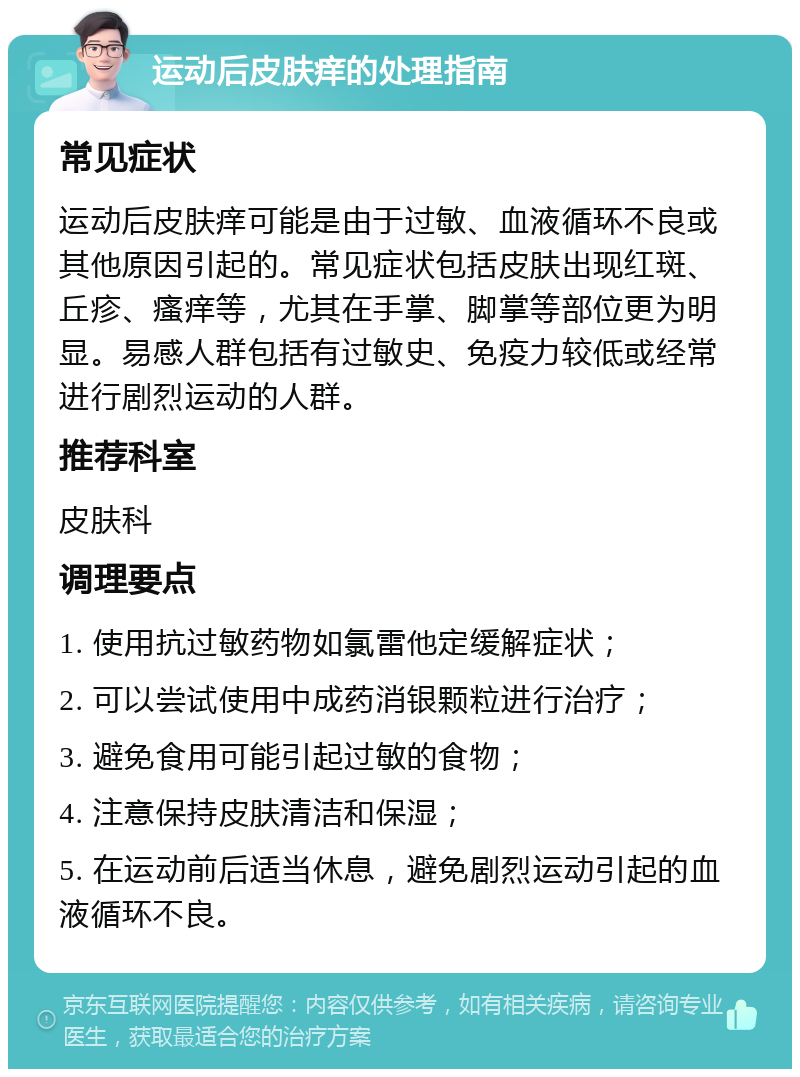 运动后皮肤痒的处理指南 常见症状 运动后皮肤痒可能是由于过敏、血液循环不良或其他原因引起的。常见症状包括皮肤出现红斑、丘疹、瘙痒等，尤其在手掌、脚掌等部位更为明显。易感人群包括有过敏史、免疫力较低或经常进行剧烈运动的人群。 推荐科室 皮肤科 调理要点 1. 使用抗过敏药物如氯雷他定缓解症状； 2. 可以尝试使用中成药消银颗粒进行治疗； 3. 避免食用可能引起过敏的食物； 4. 注意保持皮肤清洁和保湿； 5. 在运动前后适当休息，避免剧烈运动引起的血液循环不良。