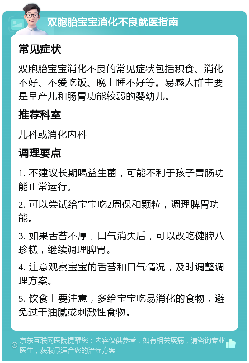 双胞胎宝宝消化不良就医指南 常见症状 双胞胎宝宝消化不良的常见症状包括积食、消化不好、不爱吃饭、晚上睡不好等。易感人群主要是早产儿和肠胃功能较弱的婴幼儿。 推荐科室 儿科或消化内科 调理要点 1. 不建议长期喝益生菌，可能不利于孩子胃肠功能正常运行。 2. 可以尝试给宝宝吃2周保和颗粒，调理脾胃功能。 3. 如果舌苔不厚，口气消失后，可以改吃健脾八珍糕，继续调理脾胃。 4. 注意观察宝宝的舌苔和口气情况，及时调整调理方案。 5. 饮食上要注意，多给宝宝吃易消化的食物，避免过于油腻或刺激性食物。