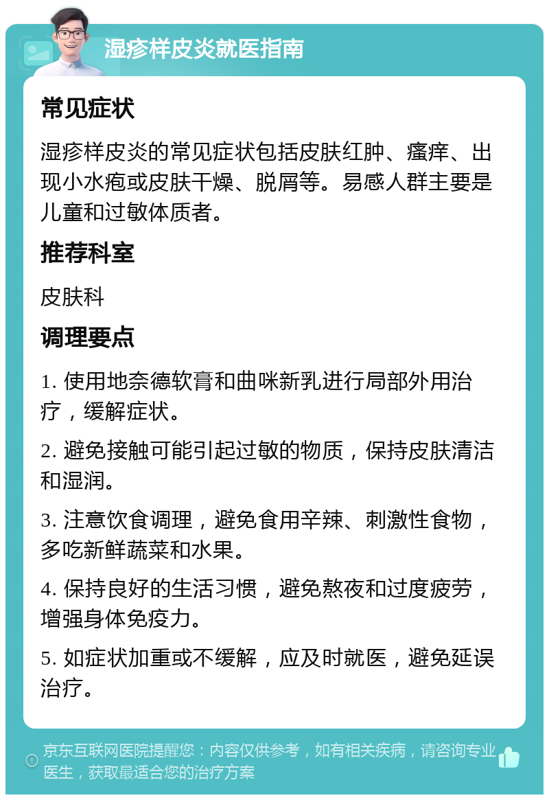 湿疹样皮炎就医指南 常见症状 湿疹样皮炎的常见症状包括皮肤红肿、瘙痒、出现小水疱或皮肤干燥、脱屑等。易感人群主要是儿童和过敏体质者。 推荐科室 皮肤科 调理要点 1. 使用地奈德软膏和曲咪新乳进行局部外用治疗，缓解症状。 2. 避免接触可能引起过敏的物质，保持皮肤清洁和湿润。 3. 注意饮食调理，避免食用辛辣、刺激性食物，多吃新鲜蔬菜和水果。 4. 保持良好的生活习惯，避免熬夜和过度疲劳，增强身体免疫力。 5. 如症状加重或不缓解，应及时就医，避免延误治疗。