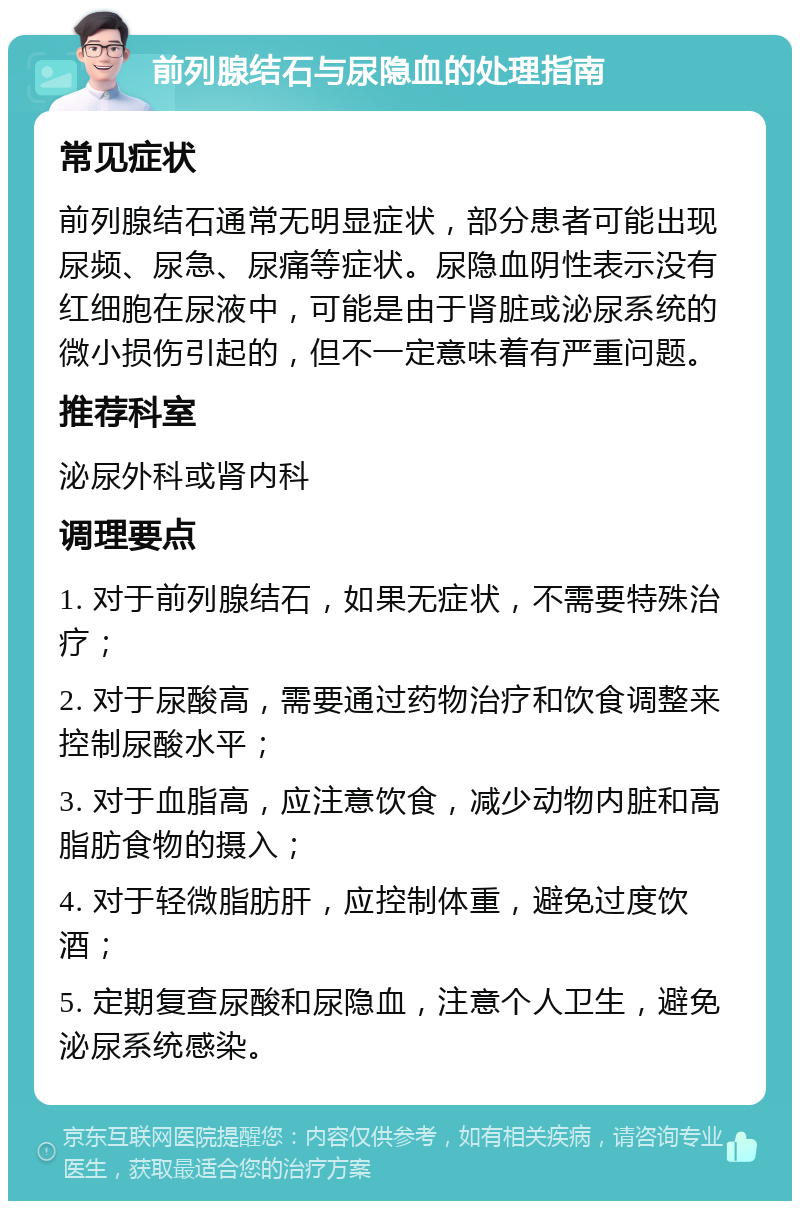 前列腺结石与尿隐血的处理指南 常见症状 前列腺结石通常无明显症状，部分患者可能出现尿频、尿急、尿痛等症状。尿隐血阴性表示没有红细胞在尿液中，可能是由于肾脏或泌尿系统的微小损伤引起的，但不一定意味着有严重问题。 推荐科室 泌尿外科或肾内科 调理要点 1. 对于前列腺结石，如果无症状，不需要特殊治疗； 2. 对于尿酸高，需要通过药物治疗和饮食调整来控制尿酸水平； 3. 对于血脂高，应注意饮食，减少动物内脏和高脂肪食物的摄入； 4. 对于轻微脂肪肝，应控制体重，避免过度饮酒； 5. 定期复查尿酸和尿隐血，注意个人卫生，避免泌尿系统感染。