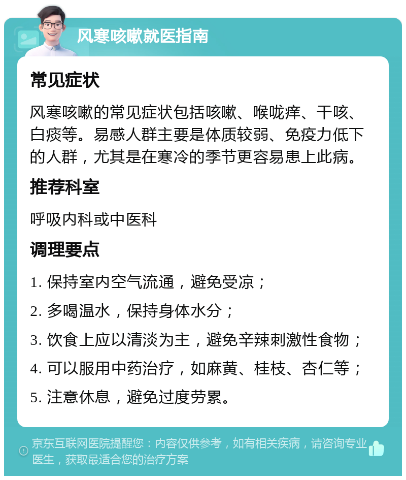 风寒咳嗽就医指南 常见症状 风寒咳嗽的常见症状包括咳嗽、喉咙痒、干咳、白痰等。易感人群主要是体质较弱、免疫力低下的人群，尤其是在寒冷的季节更容易患上此病。 推荐科室 呼吸内科或中医科 调理要点 1. 保持室内空气流通，避免受凉； 2. 多喝温水，保持身体水分； 3. 饮食上应以清淡为主，避免辛辣刺激性食物； 4. 可以服用中药治疗，如麻黄、桂枝、杏仁等； 5. 注意休息，避免过度劳累。