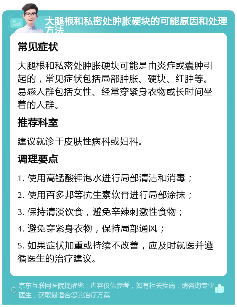 大腿根和私密处肿胀硬块的可能原因和处理方法 常见症状 大腿根和私密处肿胀硬块可能是由炎症或囊肿引起的，常见症状包括局部肿胀、硬块、红肿等。易感人群包括女性、经常穿紧身衣物或长时间坐着的人群。 推荐科室 建议就诊于皮肤性病科或妇科。 调理要点 1. 使用高锰酸钾泡水进行局部清洁和消毒； 2. 使用百多邦等抗生素软膏进行局部涂抹； 3. 保持清淡饮食，避免辛辣刺激性食物； 4. 避免穿紧身衣物，保持局部通风； 5. 如果症状加重或持续不改善，应及时就医并遵循医生的治疗建议。