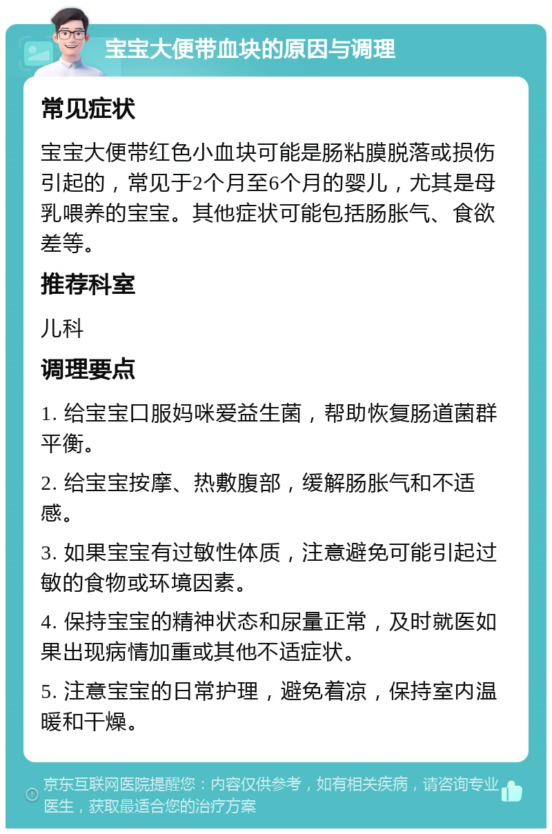 宝宝大便带血块的原因与调理 常见症状 宝宝大便带红色小血块可能是肠粘膜脱落或损伤引起的，常见于2个月至6个月的婴儿，尤其是母乳喂养的宝宝。其他症状可能包括肠胀气、食欲差等。 推荐科室 儿科 调理要点 1. 给宝宝口服妈咪爱益生菌，帮助恢复肠道菌群平衡。 2. 给宝宝按摩、热敷腹部，缓解肠胀气和不适感。 3. 如果宝宝有过敏性体质，注意避免可能引起过敏的食物或环境因素。 4. 保持宝宝的精神状态和尿量正常，及时就医如果出现病情加重或其他不适症状。 5. 注意宝宝的日常护理，避免着凉，保持室内温暖和干燥。