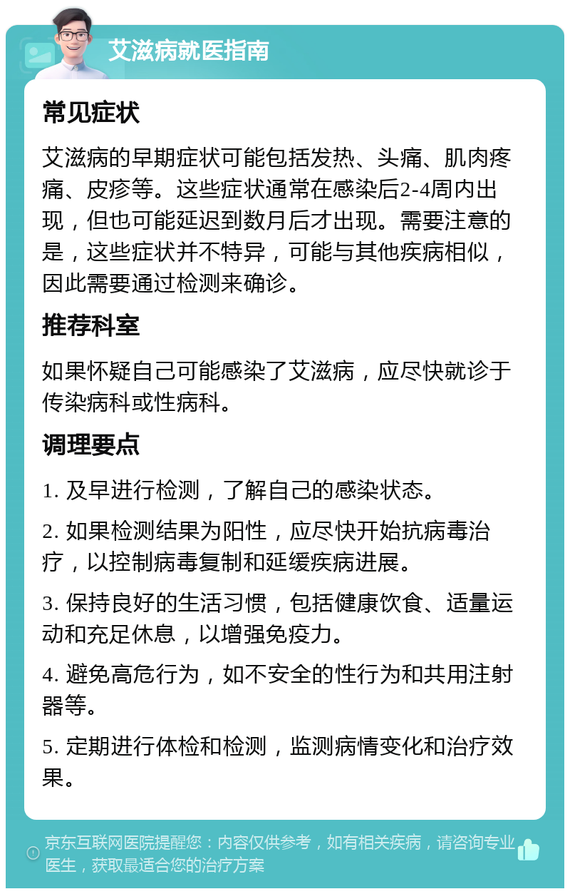 艾滋病就医指南 常见症状 艾滋病的早期症状可能包括发热、头痛、肌肉疼痛、皮疹等。这些症状通常在感染后2-4周内出现，但也可能延迟到数月后才出现。需要注意的是，这些症状并不特异，可能与其他疾病相似，因此需要通过检测来确诊。 推荐科室 如果怀疑自己可能感染了艾滋病，应尽快就诊于传染病科或性病科。 调理要点 1. 及早进行检测，了解自己的感染状态。 2. 如果检测结果为阳性，应尽快开始抗病毒治疗，以控制病毒复制和延缓疾病进展。 3. 保持良好的生活习惯，包括健康饮食、适量运动和充足休息，以增强免疫力。 4. 避免高危行为，如不安全的性行为和共用注射器等。 5. 定期进行体检和检测，监测病情变化和治疗效果。