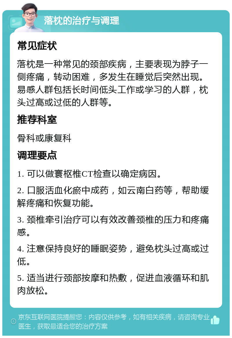 落枕的治疗与调理 常见症状 落枕是一种常见的颈部疾病，主要表现为脖子一侧疼痛，转动困难，多发生在睡觉后突然出现。易感人群包括长时间低头工作或学习的人群，枕头过高或过低的人群等。 推荐科室 骨科或康复科 调理要点 1. 可以做寰枢椎CT检查以确定病因。 2. 口服活血化瘀中成药，如云南白药等，帮助缓解疼痛和恢复功能。 3. 颈椎牵引治疗可以有效改善颈椎的压力和疼痛感。 4. 注意保持良好的睡眠姿势，避免枕头过高或过低。 5. 适当进行颈部按摩和热敷，促进血液循环和肌肉放松。