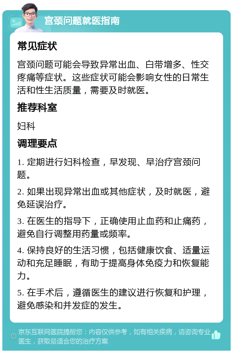 宫颈问题就医指南 常见症状 宫颈问题可能会导致异常出血、白带增多、性交疼痛等症状。这些症状可能会影响女性的日常生活和性生活质量，需要及时就医。 推荐科室 妇科 调理要点 1. 定期进行妇科检查，早发现、早治疗宫颈问题。 2. 如果出现异常出血或其他症状，及时就医，避免延误治疗。 3. 在医生的指导下，正确使用止血药和止痛药，避免自行调整用药量或频率。 4. 保持良好的生活习惯，包括健康饮食、适量运动和充足睡眠，有助于提高身体免疫力和恢复能力。 5. 在手术后，遵循医生的建议进行恢复和护理，避免感染和并发症的发生。