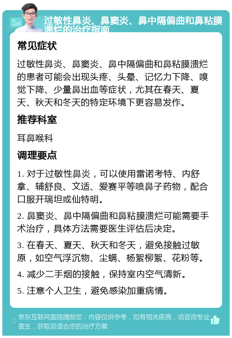 过敏性鼻炎、鼻窦炎、鼻中隔偏曲和鼻粘膜溃烂的治疗指南 常见症状 过敏性鼻炎、鼻窦炎、鼻中隔偏曲和鼻粘膜溃烂的患者可能会出现头疼、头晕、记忆力下降、嗅觉下降、少量鼻出血等症状，尤其在春天、夏天、秋天和冬天的特定环境下更容易发作。 推荐科室 耳鼻喉科 调理要点 1. 对于过敏性鼻炎，可以使用雷诺考特、内舒拿、辅舒良、文适、爱赛平等喷鼻子药物，配合口服开瑞坦或仙特明。 2. 鼻窦炎、鼻中隔偏曲和鼻粘膜溃烂可能需要手术治疗，具体方法需要医生评估后决定。 3. 在春天、夏天、秋天和冬天，避免接触过敏原，如空气浮沉物、尘螨、杨絮柳絮、花粉等。 4. 减少二手烟的接触，保持室内空气清新。 5. 注意个人卫生，避免感染加重病情。