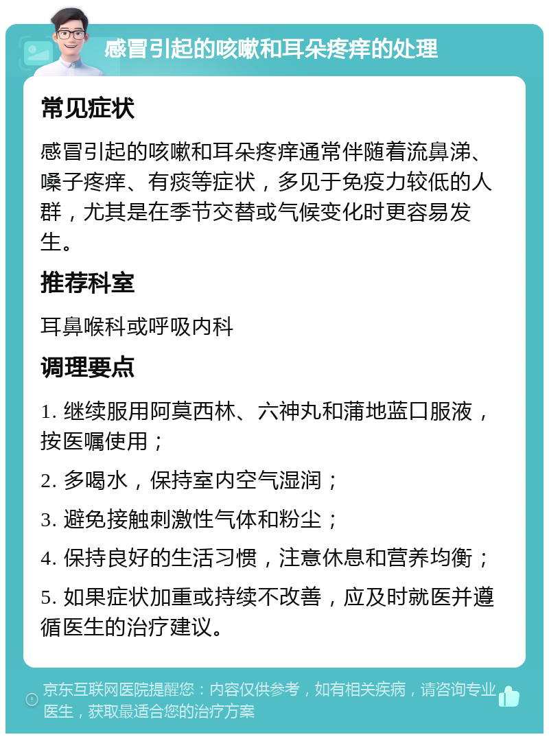 感冒引起的咳嗽和耳朵疼痒的处理 常见症状 感冒引起的咳嗽和耳朵疼痒通常伴随着流鼻涕、嗓子疼痒、有痰等症状，多见于免疫力较低的人群，尤其是在季节交替或气候变化时更容易发生。 推荐科室 耳鼻喉科或呼吸内科 调理要点 1. 继续服用阿莫西林、六神丸和蒲地蓝口服液，按医嘱使用； 2. 多喝水，保持室内空气湿润； 3. 避免接触刺激性气体和粉尘； 4. 保持良好的生活习惯，注意休息和营养均衡； 5. 如果症状加重或持续不改善，应及时就医并遵循医生的治疗建议。