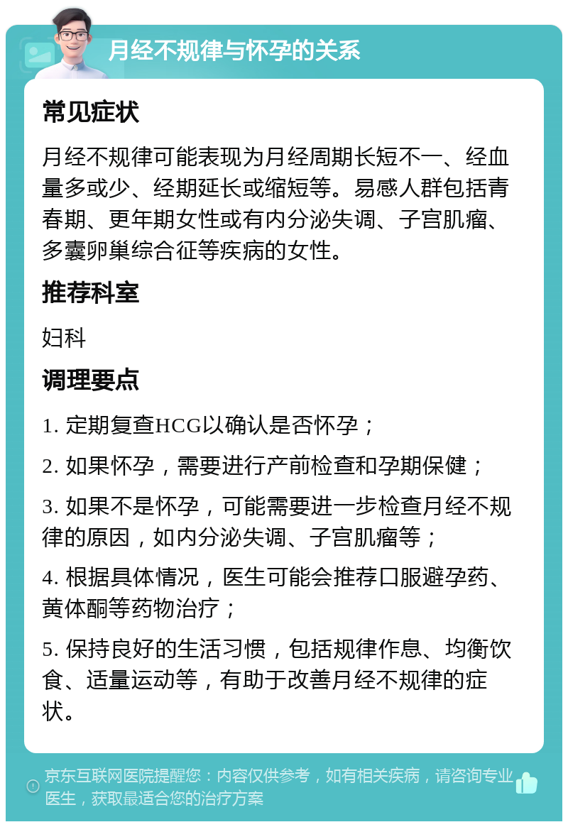 月经不规律与怀孕的关系 常见症状 月经不规律可能表现为月经周期长短不一、经血量多或少、经期延长或缩短等。易感人群包括青春期、更年期女性或有内分泌失调、子宫肌瘤、多囊卵巢综合征等疾病的女性。 推荐科室 妇科 调理要点 1. 定期复查HCG以确认是否怀孕； 2. 如果怀孕，需要进行产前检查和孕期保健； 3. 如果不是怀孕，可能需要进一步检查月经不规律的原因，如内分泌失调、子宫肌瘤等； 4. 根据具体情况，医生可能会推荐口服避孕药、黄体酮等药物治疗； 5. 保持良好的生活习惯，包括规律作息、均衡饮食、适量运动等，有助于改善月经不规律的症状。