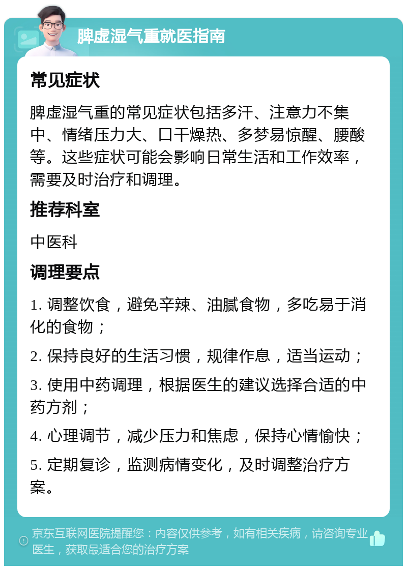 脾虚湿气重就医指南 常见症状 脾虚湿气重的常见症状包括多汗、注意力不集中、情绪压力大、口干燥热、多梦易惊醒、腰酸等。这些症状可能会影响日常生活和工作效率，需要及时治疗和调理。 推荐科室 中医科 调理要点 1. 调整饮食，避免辛辣、油腻食物，多吃易于消化的食物； 2. 保持良好的生活习惯，规律作息，适当运动； 3. 使用中药调理，根据医生的建议选择合适的中药方剂； 4. 心理调节，减少压力和焦虑，保持心情愉快； 5. 定期复诊，监测病情变化，及时调整治疗方案。