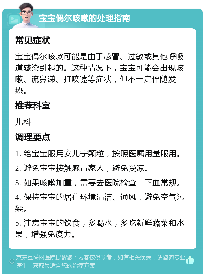 宝宝偶尔咳嗽的处理指南 常见症状 宝宝偶尔咳嗽可能是由于感冒、过敏或其他呼吸道感染引起的。这种情况下，宝宝可能会出现咳嗽、流鼻涕、打喷嚏等症状，但不一定伴随发热。 推荐科室 儿科 调理要点 1. 给宝宝服用安儿宁颗粒，按照医嘱用量服用。 2. 避免宝宝接触感冒家人，避免受凉。 3. 如果咳嗽加重，需要去医院检查一下血常规。 4. 保持宝宝的居住环境清洁、通风，避免空气污染。 5. 注意宝宝的饮食，多喝水，多吃新鲜蔬菜和水果，增强免疫力。