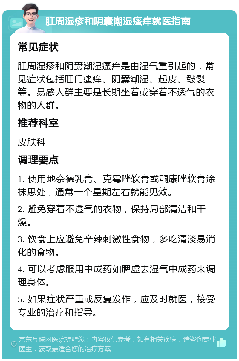 肛周湿疹和阴囊潮湿瘙痒就医指南 常见症状 肛周湿疹和阴囊潮湿瘙痒是由湿气重引起的，常见症状包括肛门瘙痒、阴囊潮湿、起皮、皲裂等。易感人群主要是长期坐着或穿着不透气的衣物的人群。 推荐科室 皮肤科 调理要点 1. 使用地奈德乳膏、克霉唑软膏或酮康唑软膏涂抹患处，通常一个星期左右就能见效。 2. 避免穿着不透气的衣物，保持局部清洁和干燥。 3. 饮食上应避免辛辣刺激性食物，多吃清淡易消化的食物。 4. 可以考虑服用中成药如脾虚去湿气中成药来调理身体。 5. 如果症状严重或反复发作，应及时就医，接受专业的治疗和指导。