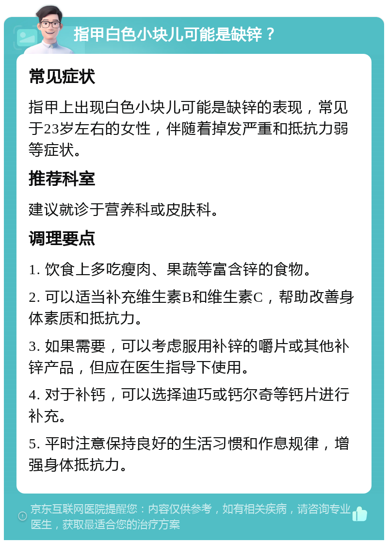 指甲白色小块儿可能是缺锌？ 常见症状 指甲上出现白色小块儿可能是缺锌的表现，常见于23岁左右的女性，伴随着掉发严重和抵抗力弱等症状。 推荐科室 建议就诊于营养科或皮肤科。 调理要点 1. 饮食上多吃瘦肉、果蔬等富含锌的食物。 2. 可以适当补充维生素B和维生素C，帮助改善身体素质和抵抗力。 3. 如果需要，可以考虑服用补锌的嚼片或其他补锌产品，但应在医生指导下使用。 4. 对于补钙，可以选择迪巧或钙尔奇等钙片进行补充。 5. 平时注意保持良好的生活习惯和作息规律，增强身体抵抗力。