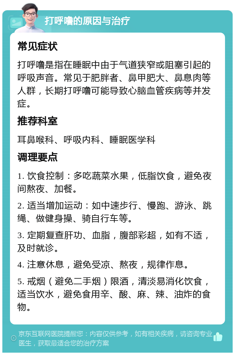 打呼噜的原因与治疗 常见症状 打呼噜是指在睡眠中由于气道狭窄或阻塞引起的呼吸声音。常见于肥胖者、鼻甲肥大、鼻息肉等人群，长期打呼噜可能导致心脑血管疾病等并发症。 推荐科室 耳鼻喉科、呼吸内科、睡眠医学科 调理要点 1. 饮食控制：多吃蔬菜水果，低脂饮食，避免夜间熬夜、加餐。 2. 适当增加运动：如中速步行、慢跑、游泳、跳绳、做健身操、骑自行车等。 3. 定期复查肝功、血脂，腹部彩超，如有不适，及时就诊。 4. 注意休息，避免受凉、熬夜，规律作息。 5. 戒烟（避免二手烟）限酒，清淡易消化饮食，适当饮水，避免食用辛、酸、麻、辣、油炸的食物。