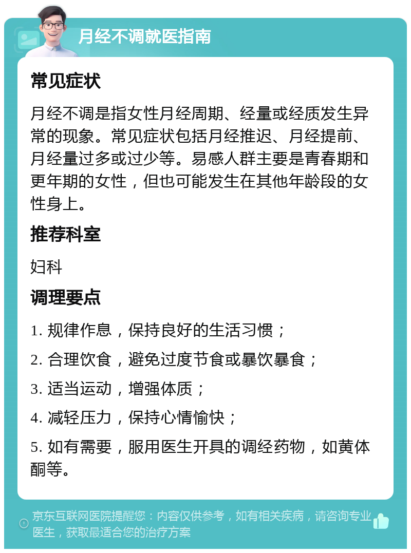 月经不调就医指南 常见症状 月经不调是指女性月经周期、经量或经质发生异常的现象。常见症状包括月经推迟、月经提前、月经量过多或过少等。易感人群主要是青春期和更年期的女性，但也可能发生在其他年龄段的女性身上。 推荐科室 妇科 调理要点 1. 规律作息，保持良好的生活习惯； 2. 合理饮食，避免过度节食或暴饮暴食； 3. 适当运动，增强体质； 4. 减轻压力，保持心情愉快； 5. 如有需要，服用医生开具的调经药物，如黄体酮等。