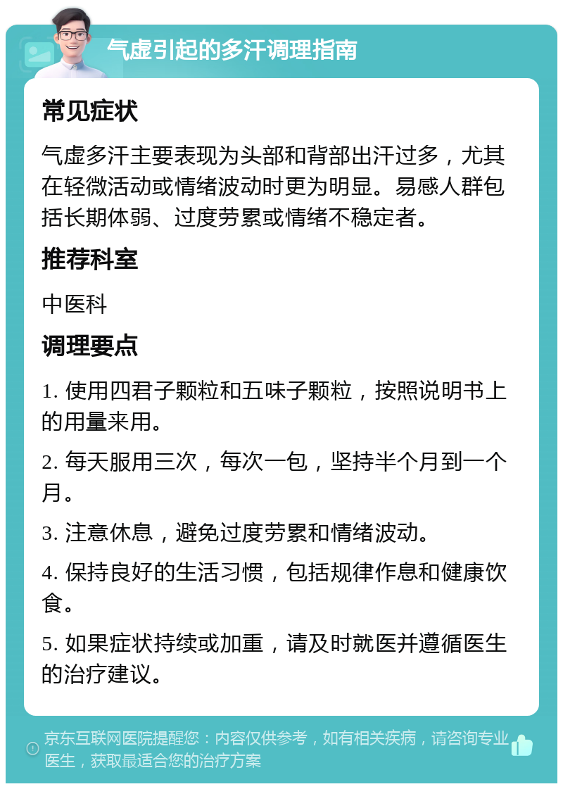 气虚引起的多汗调理指南 常见症状 气虚多汗主要表现为头部和背部出汗过多，尤其在轻微活动或情绪波动时更为明显。易感人群包括长期体弱、过度劳累或情绪不稳定者。 推荐科室 中医科 调理要点 1. 使用四君子颗粒和五味子颗粒，按照说明书上的用量来用。 2. 每天服用三次，每次一包，坚持半个月到一个月。 3. 注意休息，避免过度劳累和情绪波动。 4. 保持良好的生活习惯，包括规律作息和健康饮食。 5. 如果症状持续或加重，请及时就医并遵循医生的治疗建议。