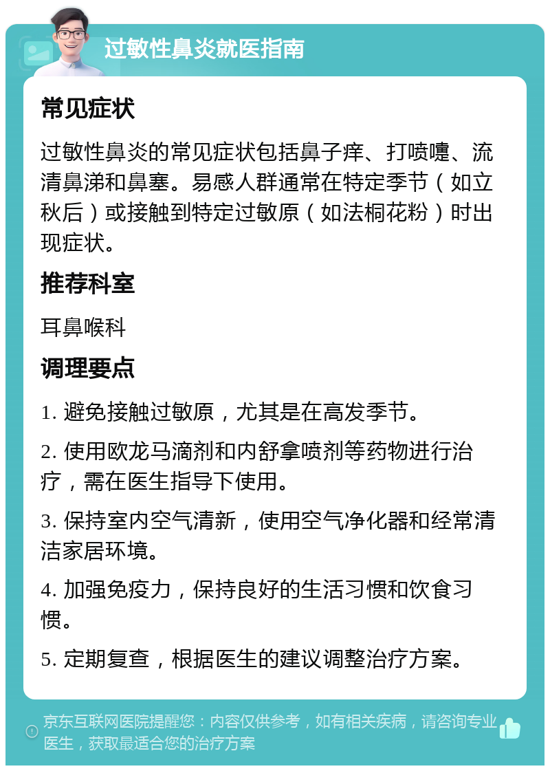 过敏性鼻炎就医指南 常见症状 过敏性鼻炎的常见症状包括鼻子痒、打喷嚏、流清鼻涕和鼻塞。易感人群通常在特定季节（如立秋后）或接触到特定过敏原（如法桐花粉）时出现症状。 推荐科室 耳鼻喉科 调理要点 1. 避免接触过敏原，尤其是在高发季节。 2. 使用欧龙马滴剂和内舒拿喷剂等药物进行治疗，需在医生指导下使用。 3. 保持室内空气清新，使用空气净化器和经常清洁家居环境。 4. 加强免疫力，保持良好的生活习惯和饮食习惯。 5. 定期复查，根据医生的建议调整治疗方案。