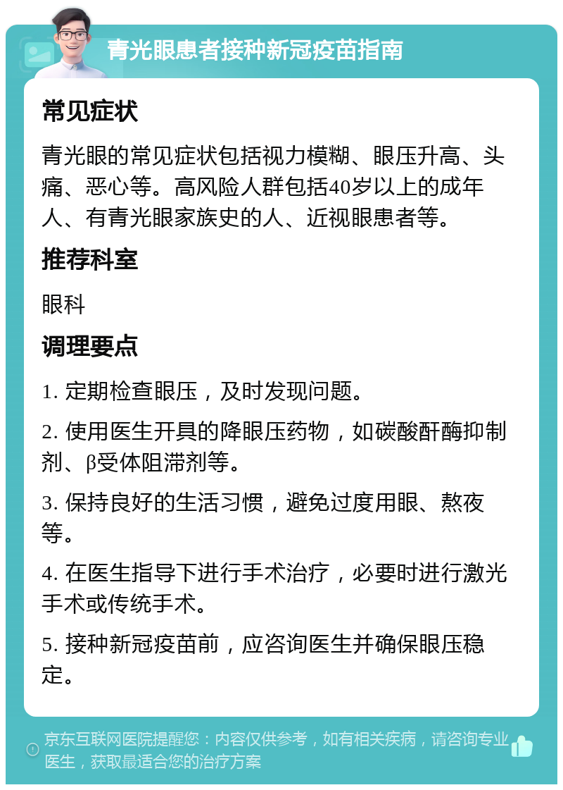 青光眼患者接种新冠疫苗指南 常见症状 青光眼的常见症状包括视力模糊、眼压升高、头痛、恶心等。高风险人群包括40岁以上的成年人、有青光眼家族史的人、近视眼患者等。 推荐科室 眼科 调理要点 1. 定期检查眼压，及时发现问题。 2. 使用医生开具的降眼压药物，如碳酸酐酶抑制剂、β受体阻滞剂等。 3. 保持良好的生活习惯，避免过度用眼、熬夜等。 4. 在医生指导下进行手术治疗，必要时进行激光手术或传统手术。 5. 接种新冠疫苗前，应咨询医生并确保眼压稳定。