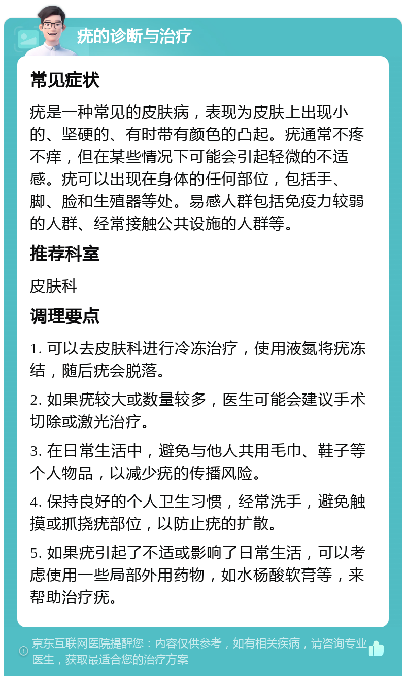 疣的诊断与治疗 常见症状 疣是一种常见的皮肤病，表现为皮肤上出现小的、坚硬的、有时带有颜色的凸起。疣通常不疼不痒，但在某些情况下可能会引起轻微的不适感。疣可以出现在身体的任何部位，包括手、脚、脸和生殖器等处。易感人群包括免疫力较弱的人群、经常接触公共设施的人群等。 推荐科室 皮肤科 调理要点 1. 可以去皮肤科进行冷冻治疗，使用液氮将疣冻结，随后疣会脱落。 2. 如果疣较大或数量较多，医生可能会建议手术切除或激光治疗。 3. 在日常生活中，避免与他人共用毛巾、鞋子等个人物品，以减少疣的传播风险。 4. 保持良好的个人卫生习惯，经常洗手，避免触摸或抓挠疣部位，以防止疣的扩散。 5. 如果疣引起了不适或影响了日常生活，可以考虑使用一些局部外用药物，如水杨酸软膏等，来帮助治疗疣。