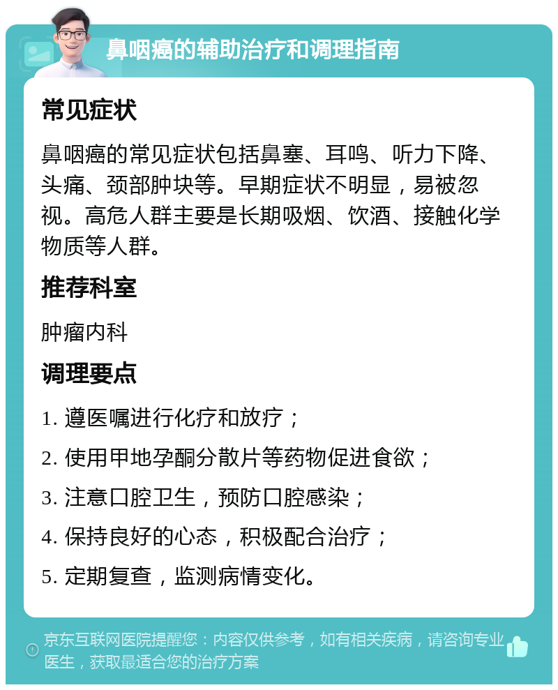 鼻咽癌的辅助治疗和调理指南 常见症状 鼻咽癌的常见症状包括鼻塞、耳鸣、听力下降、头痛、颈部肿块等。早期症状不明显，易被忽视。高危人群主要是长期吸烟、饮酒、接触化学物质等人群。 推荐科室 肿瘤内科 调理要点 1. 遵医嘱进行化疗和放疗； 2. 使用甲地孕酮分散片等药物促进食欲； 3. 注意口腔卫生，预防口腔感染； 4. 保持良好的心态，积极配合治疗； 5. 定期复查，监测病情变化。