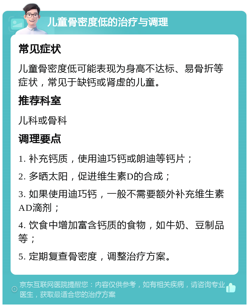 儿童骨密度低的治疗与调理 常见症状 儿童骨密度低可能表现为身高不达标、易骨折等症状，常见于缺钙或肾虚的儿童。 推荐科室 儿科或骨科 调理要点 1. 补充钙质，使用迪巧钙或朗迪等钙片； 2. 多晒太阳，促进维生素D的合成； 3. 如果使用迪巧钙，一般不需要额外补充维生素AD滴剂； 4. 饮食中增加富含钙质的食物，如牛奶、豆制品等； 5. 定期复查骨密度，调整治疗方案。