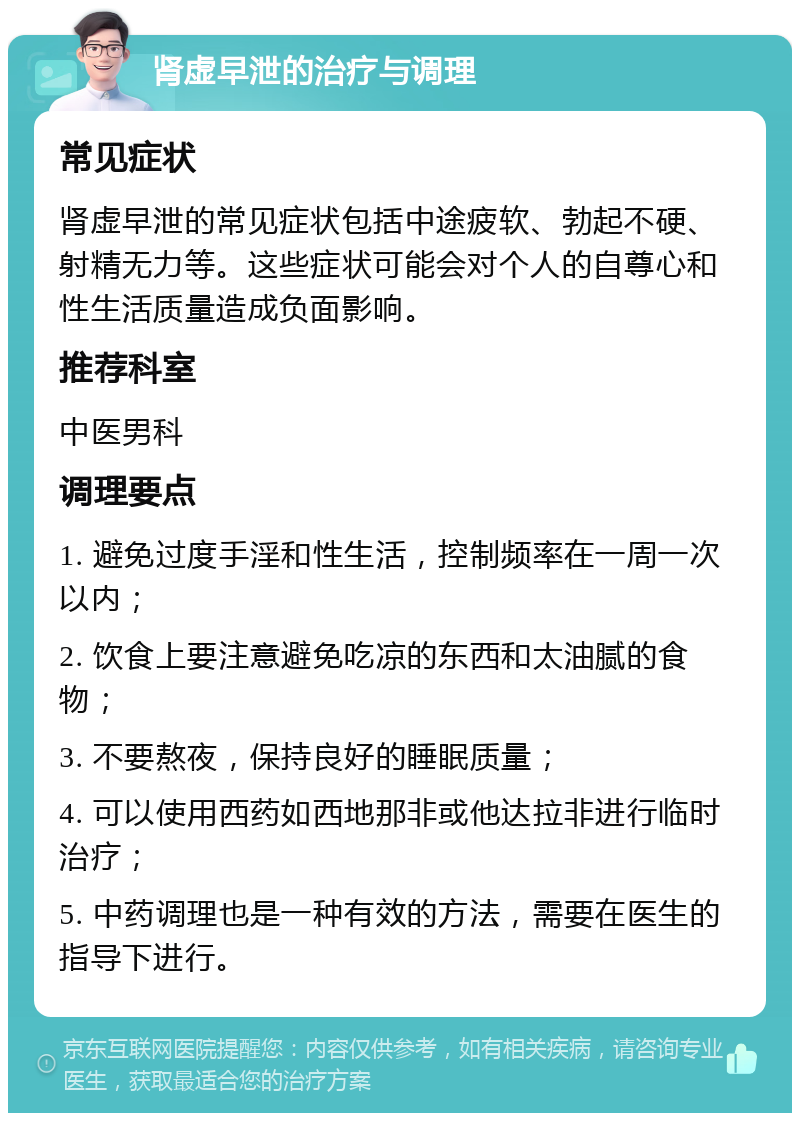 肾虚早泄的治疗与调理 常见症状 肾虚早泄的常见症状包括中途疲软、勃起不硬、射精无力等。这些症状可能会对个人的自尊心和性生活质量造成负面影响。 推荐科室 中医男科 调理要点 1. 避免过度手淫和性生活，控制频率在一周一次以内； 2. 饮食上要注意避免吃凉的东西和太油腻的食物； 3. 不要熬夜，保持良好的睡眠质量； 4. 可以使用西药如西地那非或他达拉非进行临时治疗； 5. 中药调理也是一种有效的方法，需要在医生的指导下进行。