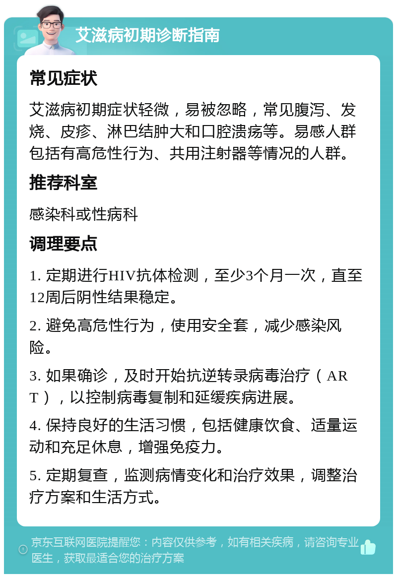 艾滋病初期诊断指南 常见症状 艾滋病初期症状轻微，易被忽略，常见腹泻、发烧、皮疹、淋巴结肿大和口腔溃疡等。易感人群包括有高危性行为、共用注射器等情况的人群。 推荐科室 感染科或性病科 调理要点 1. 定期进行HIV抗体检测，至少3个月一次，直至12周后阴性结果稳定。 2. 避免高危性行为，使用安全套，减少感染风险。 3. 如果确诊，及时开始抗逆转录病毒治疗（ART），以控制病毒复制和延缓疾病进展。 4. 保持良好的生活习惯，包括健康饮食、适量运动和充足休息，增强免疫力。 5. 定期复查，监测病情变化和治疗效果，调整治疗方案和生活方式。