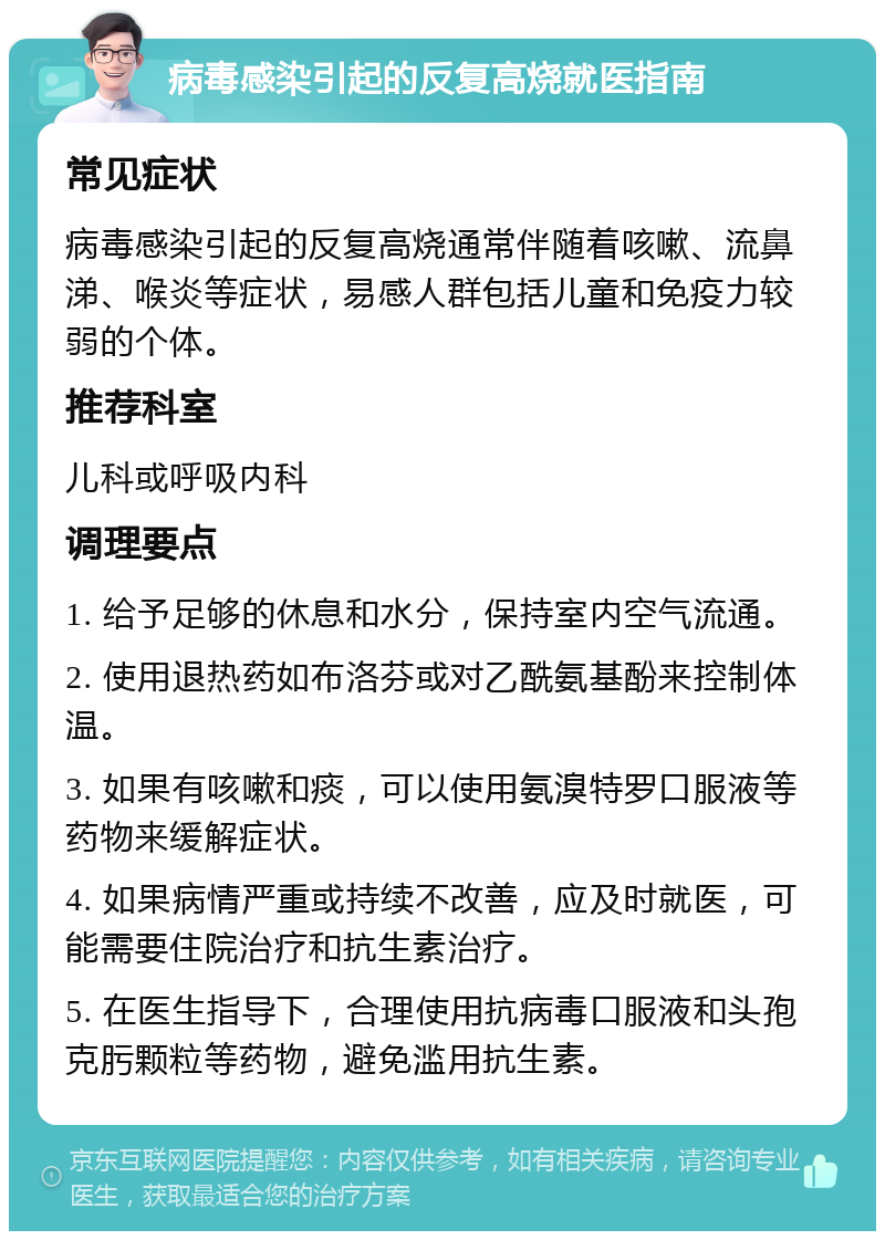 病毒感染引起的反复高烧就医指南 常见症状 病毒感染引起的反复高烧通常伴随着咳嗽、流鼻涕、喉炎等症状，易感人群包括儿童和免疫力较弱的个体。 推荐科室 儿科或呼吸内科 调理要点 1. 给予足够的休息和水分，保持室内空气流通。 2. 使用退热药如布洛芬或对乙酰氨基酚来控制体温。 3. 如果有咳嗽和痰，可以使用氨溴特罗口服液等药物来缓解症状。 4. 如果病情严重或持续不改善，应及时就医，可能需要住院治疗和抗生素治疗。 5. 在医生指导下，合理使用抗病毒口服液和头孢克肟颗粒等药物，避免滥用抗生素。