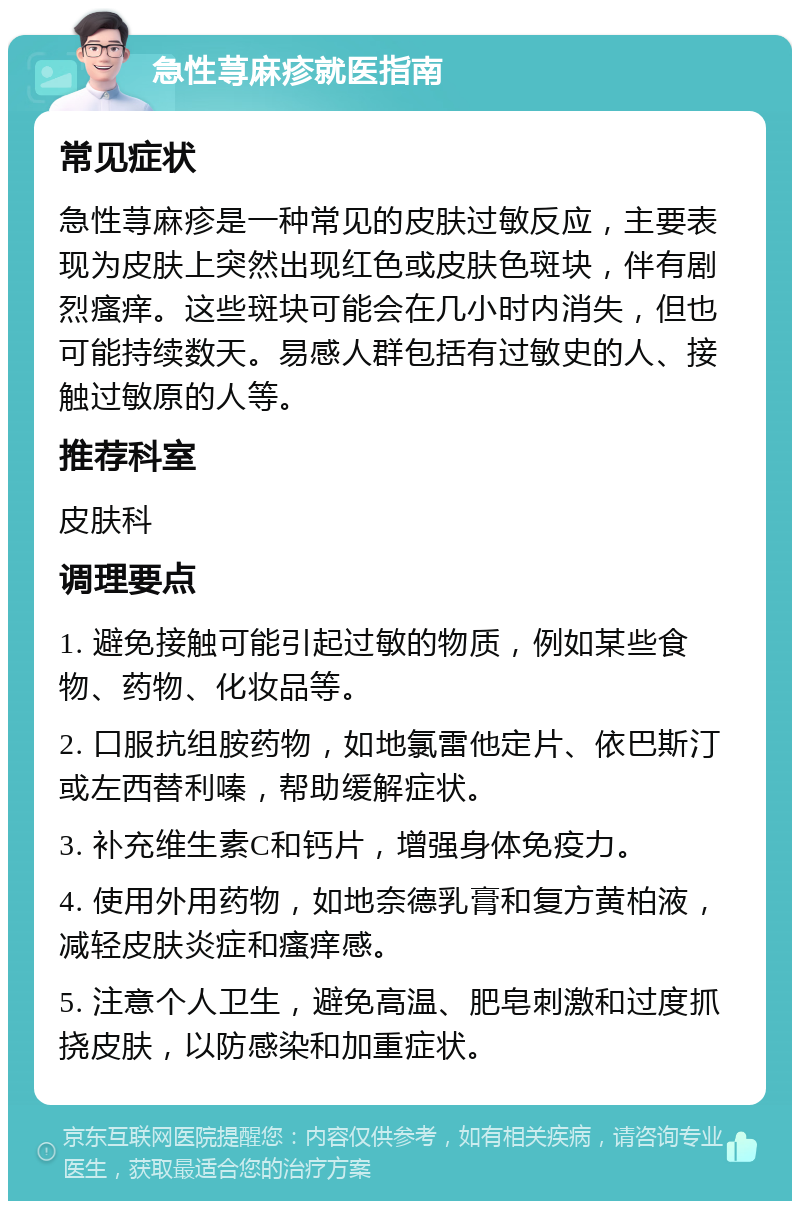 急性荨麻疹就医指南 常见症状 急性荨麻疹是一种常见的皮肤过敏反应，主要表现为皮肤上突然出现红色或皮肤色斑块，伴有剧烈瘙痒。这些斑块可能会在几小时内消失，但也可能持续数天。易感人群包括有过敏史的人、接触过敏原的人等。 推荐科室 皮肤科 调理要点 1. 避免接触可能引起过敏的物质，例如某些食物、药物、化妆品等。 2. 口服抗组胺药物，如地氯雷他定片、依巴斯汀或左西替利嗪，帮助缓解症状。 3. 补充维生素C和钙片，增强身体免疫力。 4. 使用外用药物，如地奈德乳膏和复方黄柏液，减轻皮肤炎症和瘙痒感。 5. 注意个人卫生，避免高温、肥皂刺激和过度抓挠皮肤，以防感染和加重症状。