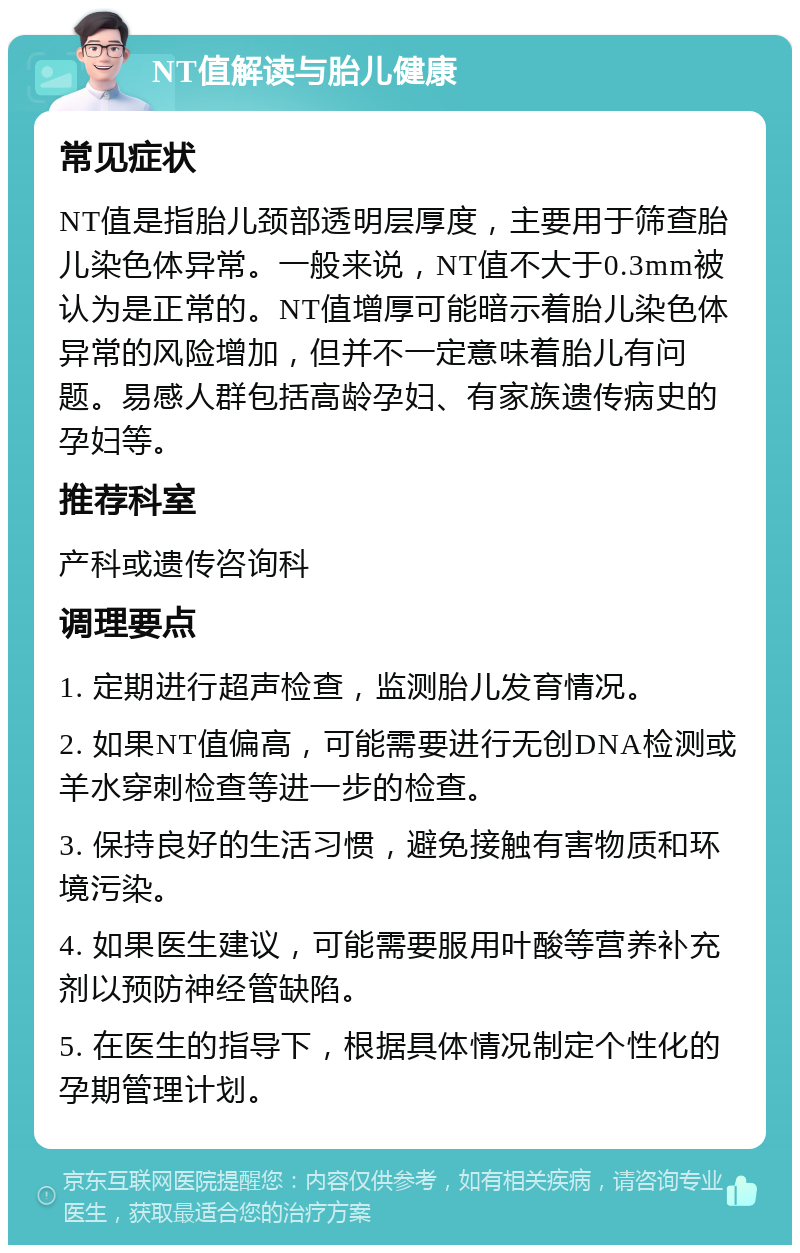 NT值解读与胎儿健康 常见症状 NT值是指胎儿颈部透明层厚度，主要用于筛查胎儿染色体异常。一般来说，NT值不大于0.3mm被认为是正常的。NT值增厚可能暗示着胎儿染色体异常的风险增加，但并不一定意味着胎儿有问题。易感人群包括高龄孕妇、有家族遗传病史的孕妇等。 推荐科室 产科或遗传咨询科 调理要点 1. 定期进行超声检查，监测胎儿发育情况。 2. 如果NT值偏高，可能需要进行无创DNA检测或羊水穿刺检查等进一步的检查。 3. 保持良好的生活习惯，避免接触有害物质和环境污染。 4. 如果医生建议，可能需要服用叶酸等营养补充剂以预防神经管缺陷。 5. 在医生的指导下，根据具体情况制定个性化的孕期管理计划。