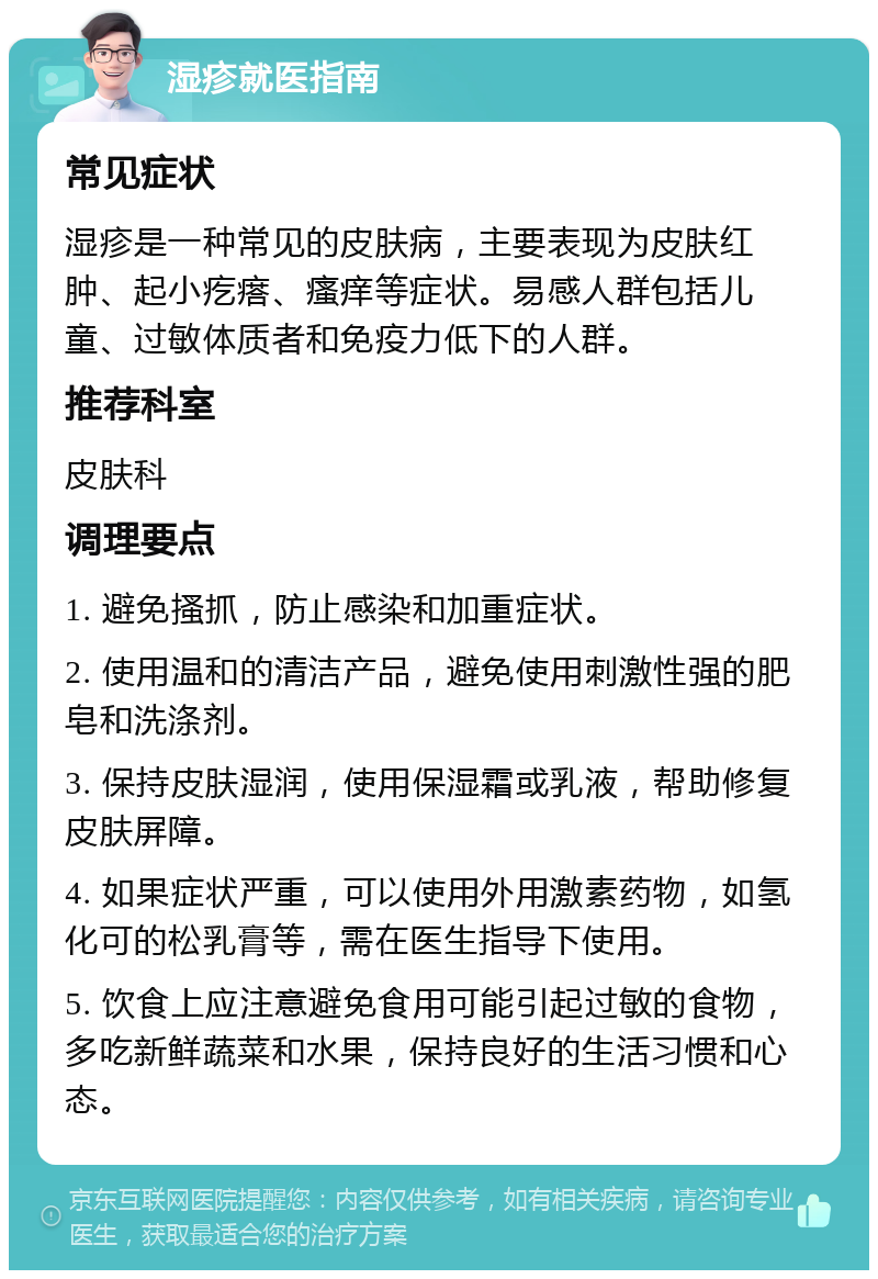 湿疹就医指南 常见症状 湿疹是一种常见的皮肤病，主要表现为皮肤红肿、起小疙瘩、瘙痒等症状。易感人群包括儿童、过敏体质者和免疫力低下的人群。 推荐科室 皮肤科 调理要点 1. 避免搔抓，防止感染和加重症状。 2. 使用温和的清洁产品，避免使用刺激性强的肥皂和洗涤剂。 3. 保持皮肤湿润，使用保湿霜或乳液，帮助修复皮肤屏障。 4. 如果症状严重，可以使用外用激素药物，如氢化可的松乳膏等，需在医生指导下使用。 5. 饮食上应注意避免食用可能引起过敏的食物，多吃新鲜蔬菜和水果，保持良好的生活习惯和心态。