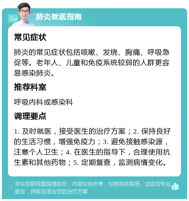 肺炎就医指南 常见症状 肺炎的常见症状包括咳嗽、发烧、胸痛、呼吸急促等。老年人、儿童和免疫系统较弱的人群更容易感染肺炎。 推荐科室 呼吸内科或感染科 调理要点 1. 及时就医，接受医生的治疗方案；2. 保持良好的生活习惯，增强免疫力；3. 避免接触感染源，注意个人卫生；4. 在医生的指导下，合理使用抗生素和其他药物；5. 定期复查，监测病情变化。