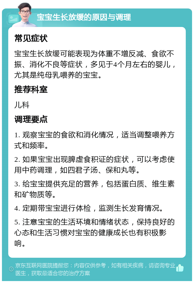 宝宝生长放缓的原因与调理 常见症状 宝宝生长放缓可能表现为体重不增反减、食欲不振、消化不良等症状，多见于4个月左右的婴儿，尤其是纯母乳喂养的宝宝。 推荐科室 儿科 调理要点 1. 观察宝宝的食欲和消化情况，适当调整喂养方式和频率。 2. 如果宝宝出现脾虚食积证的症状，可以考虑使用中药调理，如四君子汤、保和丸等。 3. 给宝宝提供充足的营养，包括蛋白质、维生素和矿物质等。 4. 定期带宝宝进行体检，监测生长发育情况。 5. 注意宝宝的生活环境和情绪状态，保持良好的心态和生活习惯对宝宝的健康成长也有积极影响。