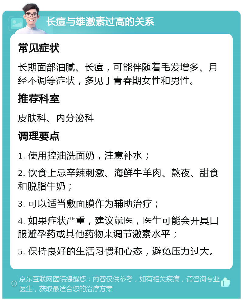 长痘与雄激素过高的关系 常见症状 长期面部油腻、长痘，可能伴随着毛发增多、月经不调等症状，多见于青春期女性和男性。 推荐科室 皮肤科、内分泌科 调理要点 1. 使用控油洗面奶，注意补水； 2. 饮食上忌辛辣刺激、海鲜牛羊肉、熬夜、甜食和脱脂牛奶； 3. 可以适当敷面膜作为辅助治疗； 4. 如果症状严重，建议就医，医生可能会开具口服避孕药或其他药物来调节激素水平； 5. 保持良好的生活习惯和心态，避免压力过大。