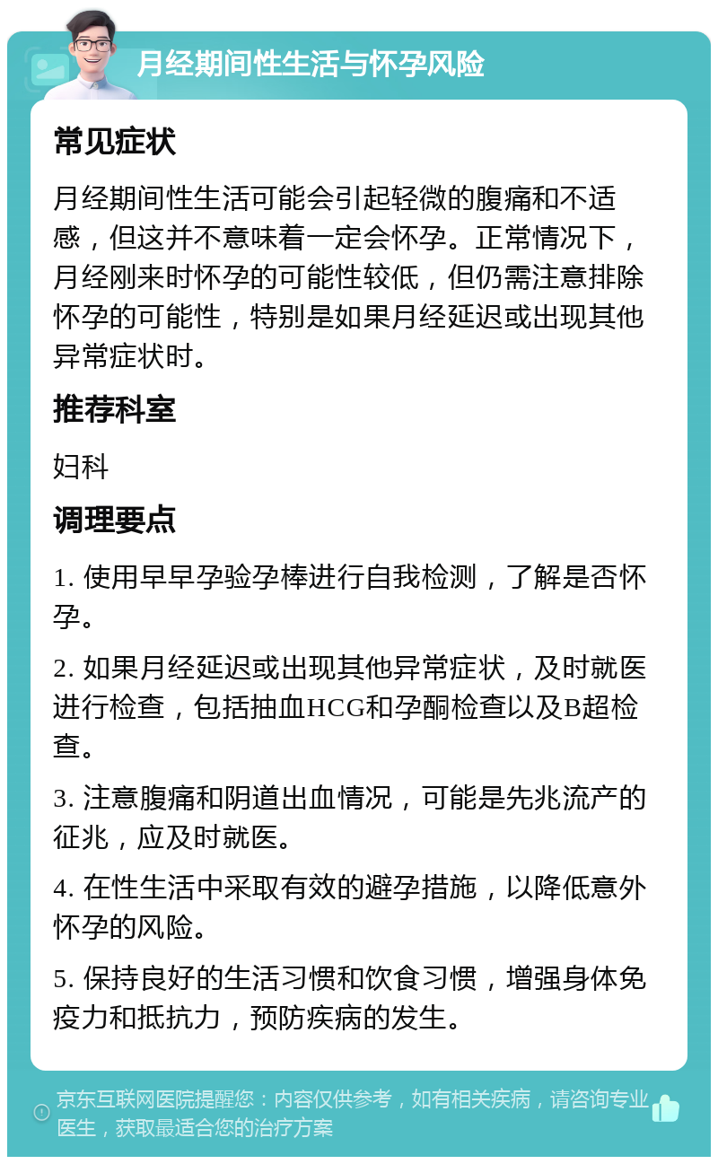 月经期间性生活与怀孕风险 常见症状 月经期间性生活可能会引起轻微的腹痛和不适感，但这并不意味着一定会怀孕。正常情况下，月经刚来时怀孕的可能性较低，但仍需注意排除怀孕的可能性，特别是如果月经延迟或出现其他异常症状时。 推荐科室 妇科 调理要点 1. 使用早早孕验孕棒进行自我检测，了解是否怀孕。 2. 如果月经延迟或出现其他异常症状，及时就医进行检查，包括抽血HCG和孕酮检查以及B超检查。 3. 注意腹痛和阴道出血情况，可能是先兆流产的征兆，应及时就医。 4. 在性生活中采取有效的避孕措施，以降低意外怀孕的风险。 5. 保持良好的生活习惯和饮食习惯，增强身体免疫力和抵抗力，预防疾病的发生。