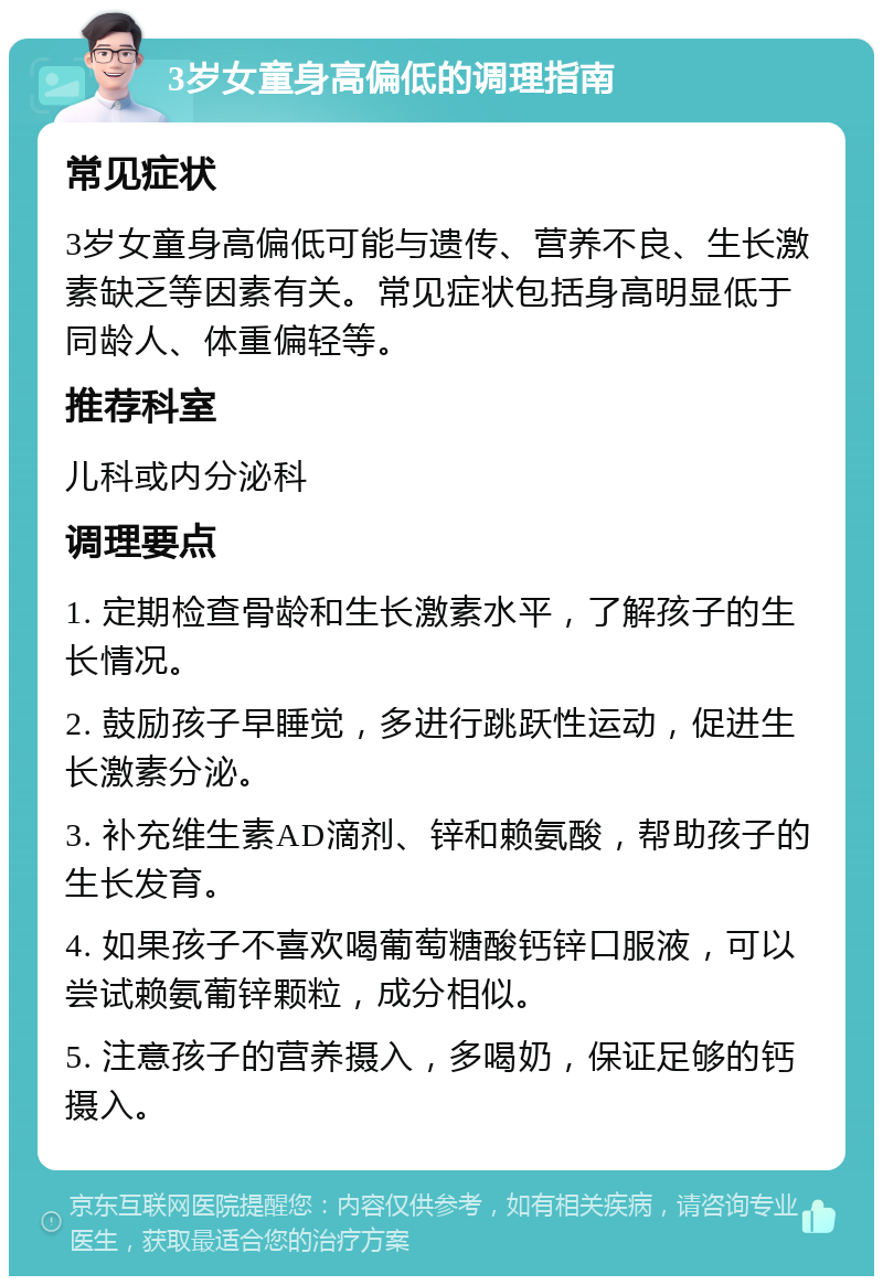 3岁女童身高偏低的调理指南 常见症状 3岁女童身高偏低可能与遗传、营养不良、生长激素缺乏等因素有关。常见症状包括身高明显低于同龄人、体重偏轻等。 推荐科室 儿科或内分泌科 调理要点 1. 定期检查骨龄和生长激素水平，了解孩子的生长情况。 2. 鼓励孩子早睡觉，多进行跳跃性运动，促进生长激素分泌。 3. 补充维生素AD滴剂、锌和赖氨酸，帮助孩子的生长发育。 4. 如果孩子不喜欢喝葡萄糖酸钙锌口服液，可以尝试赖氨葡锌颗粒，成分相似。 5. 注意孩子的营养摄入，多喝奶，保证足够的钙摄入。